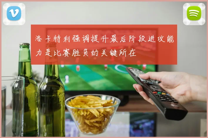 洛卡特利强调提升最后阶段进攻能力是比赛胜负的关键所在