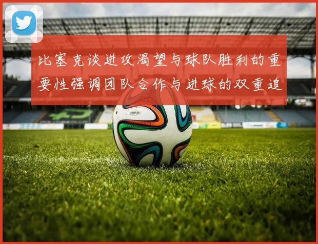 比塞克谈进攻渴望与球队胜利的重要性强调团队合作与进球的双重追求