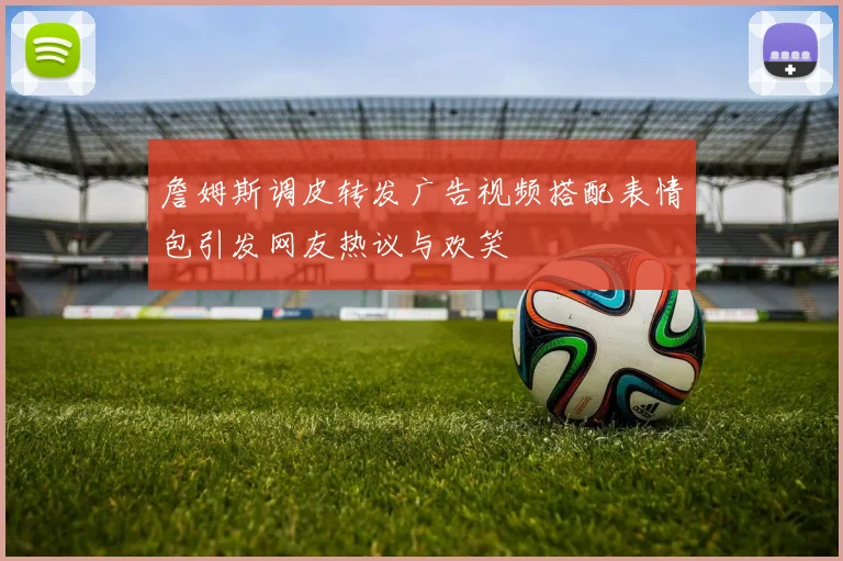 詹姆斯调皮转发广告视频搭配表情包引发网友热议与欢笑