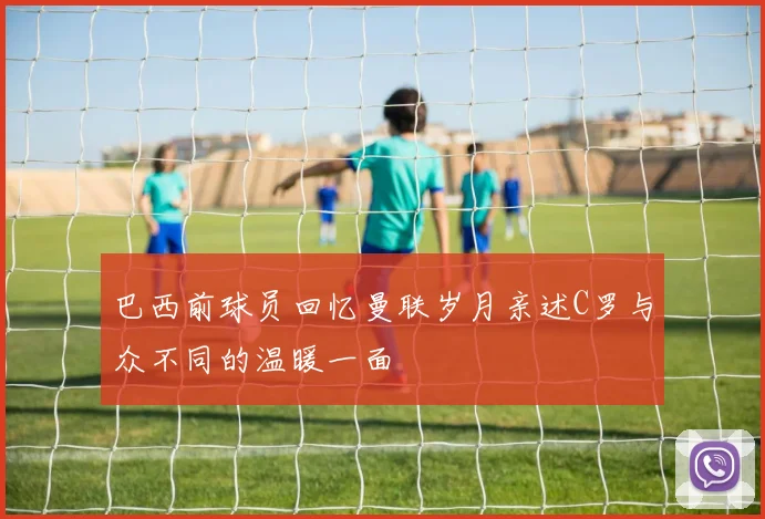 巴西前球员回忆曼联岁月亲述C罗与众不同的温暖一面