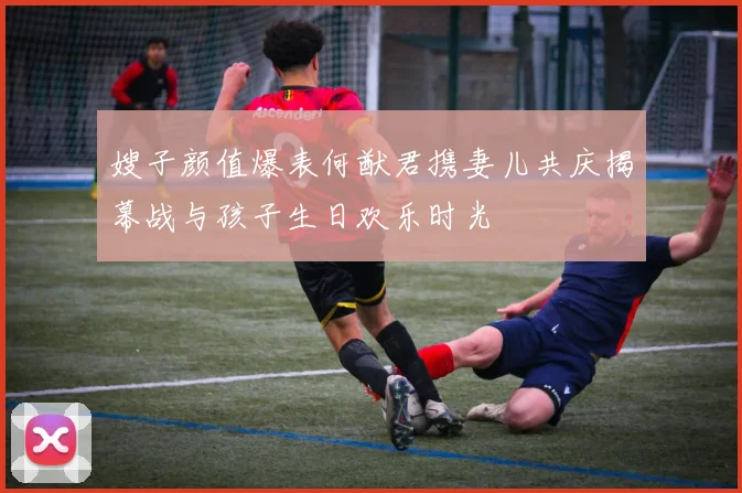 嫂子颜值爆表何猷君携妻儿共庆揭幕战与孩子生日欢乐时光