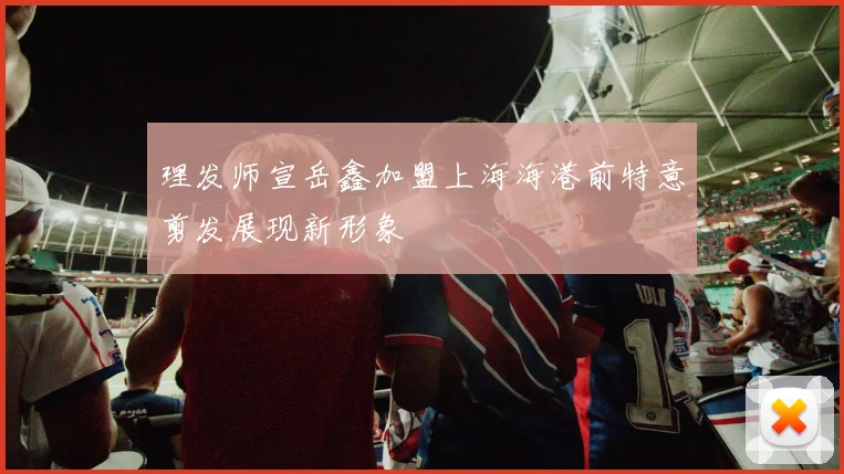 理发师宣岳鑫加盟上海海港前特意剪发展现新形象