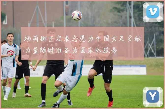杨莉娜坚定表态愿为中国女足贡献力量随时准备为国家队服务