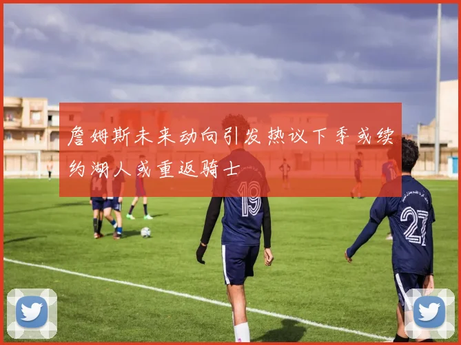 詹姆斯未来动向引发热议下季或续约湖人或重返骑士