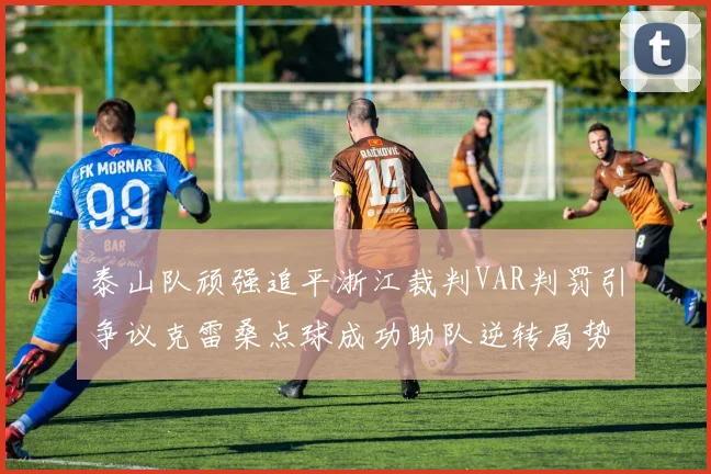 泰山队顽强追平浙江裁判VAR判罚引争议克雷桑点球成功助队逆转局势