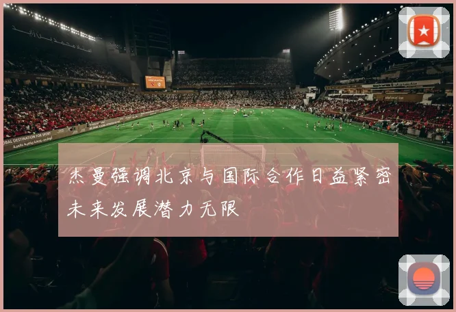 杰曼强调北京与国际合作日益紧密未来发展潜力无限