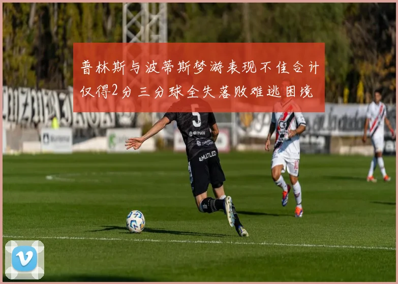 普林斯与波蒂斯梦游表现不佳合计仅得2分三分球全失落败难逃困境