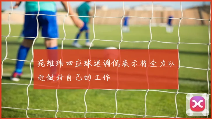 苑维玮回应球迷调侃表示将全力以赴做好自己的工作