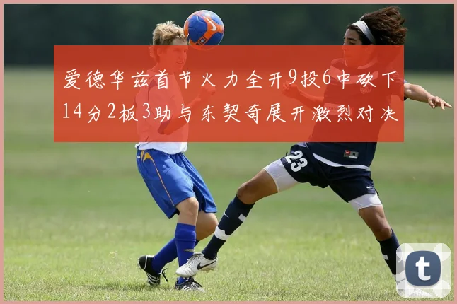 爱德华兹首节火力全开9投6中砍下14分2板3助与东契奇展开激烈对决