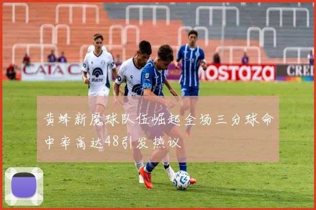 黄蜂新魔球队伍崛起全场三分球命中率高达48引发热议