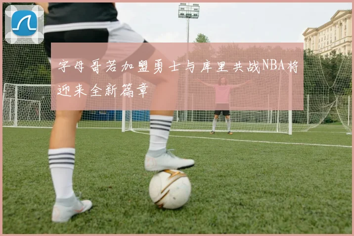 字母哥若加盟勇士与库里共战NBA将迎来全新篇章