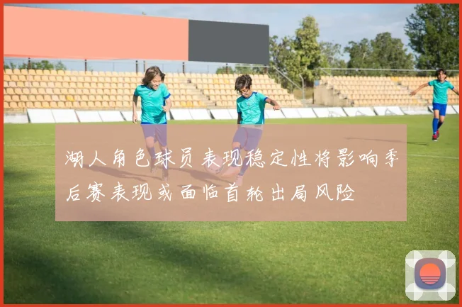 湖人角色球员表现稳定性将影响季后赛表现或面临首轮出局风险