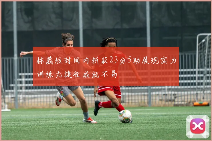 林葳短时间内斩获23分5助展现实力训练无捷径成就不易