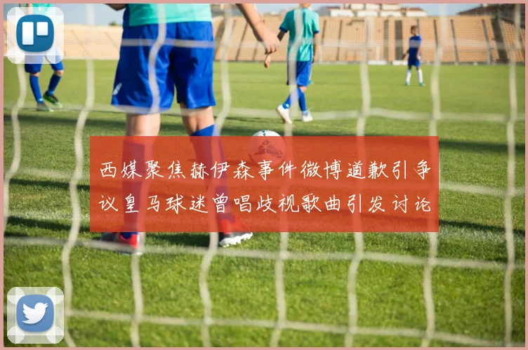 西媒聚焦赫伊森事件微博道歉引争议皇马球迷曾唱歧视歌曲引发讨论