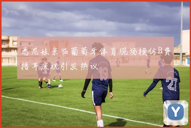 悉尼妹亲临葡萄牙体育现场模仿B费捂耳庆祝引发热议