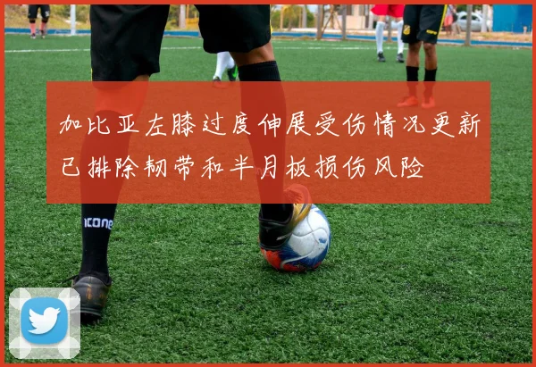 加比亚左膝过度伸展受伤情况更新已排除韧带和半月板损伤风险