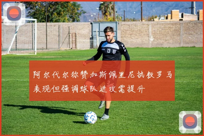 阿尔代尔称赞加斯佩里尼执教罗马表现但强调球队进攻需提升