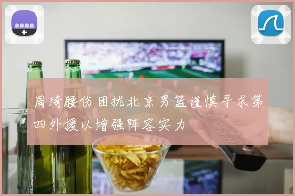 周琦腰伤困扰北京男篮谨慎寻求第四外援以增强阵容实力