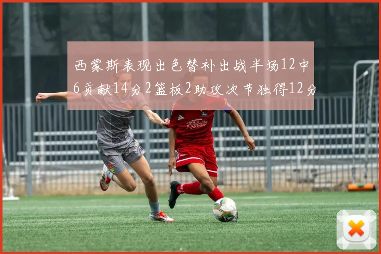 西蒙斯表现出色替补出战半场12中6贡献14分2篮板2助攻次节独得12分