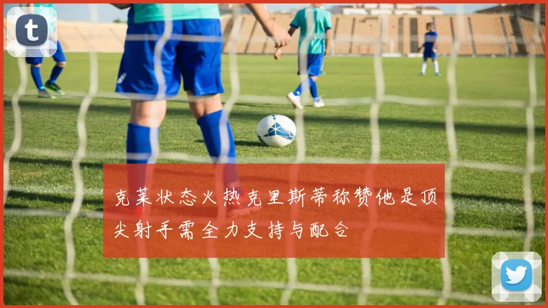 克莱状态火热克里斯蒂称赞他是顶尖射手需全力支持与配合