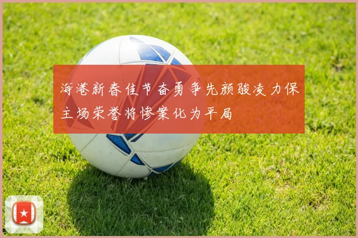 海港新春佳节奋勇争先颜骏凌力保主场荣誉将惨案化为平局