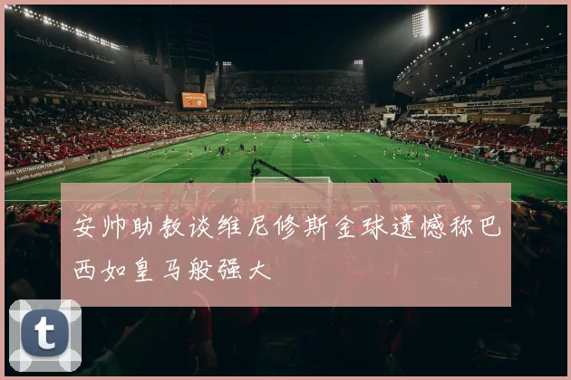 安帅助教谈维尼修斯金球遗憾称巴西如皇马般强大