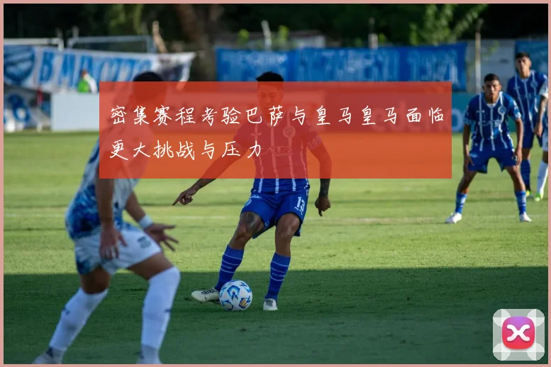密集赛程考验巴萨与皇马皇马面临更大挑战与压力