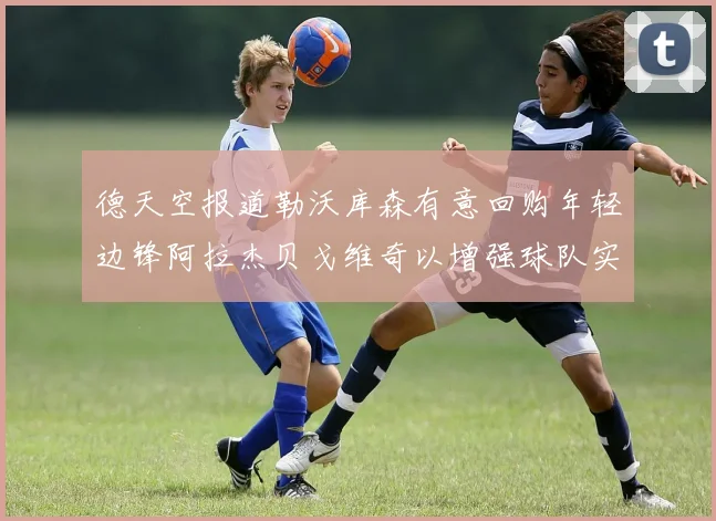 德天空报道勒沃库森有意回购年轻边锋阿拉杰贝戈维奇以增强球队实力