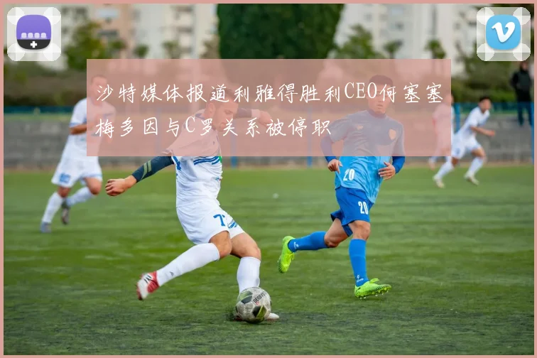 沙特媒体报道利雅得胜利CEO何塞塞梅多因与C罗关系被停职