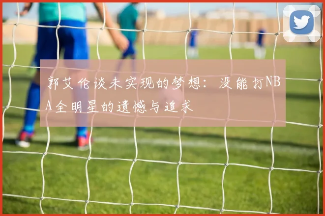 郭艾伦谈未实现的梦想：没能打NBA全明星的遗憾与追求
