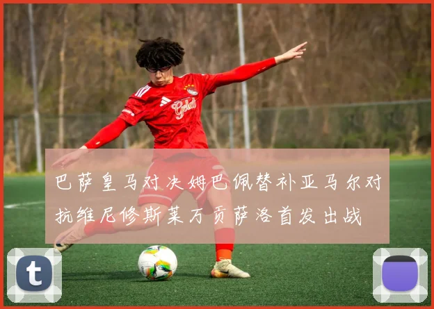 巴萨皇马对决姆巴佩替补亚马尔对抗维尼修斯莱万贡萨洛首发出战